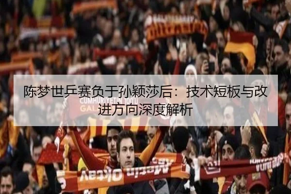 陈梦世乒赛负于孙颖莎后：技术短板与改进方向深度解析
